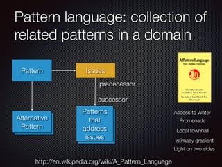 Pattern language: collection of
related patterns in a domain
http://en.wikipedia.org/wiki/A_Pattern_Language
Access to Water
Promenade
Local townhall
Intimacy gradient
Light on two sides
Alternative
Pattern
Pattern Issues
Alternative
Pattern
Patterns
that
address
issues
predecessor
successor
 