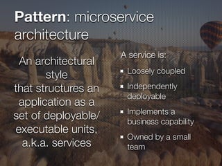 Pattern: microservice
architecture
Loosely coupled
Independently
deployable
Implements a
business capability
Owned by a small
team
An architectural
style
that structures an
application as a
set of deployable/
executable units,
a.k.a. services
A service is:
 