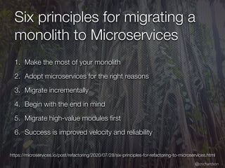 @crichardson
Six principles for migrating a
monolith to Microservices
1. Make the most of your monolith
2. Adopt microservices for the right reasons
3. Migrate incrementally
4. Begin with the end in mind
5. Migrate high-value modules
fi
rst
6. Success is improved velocity and reliability
https://microservices.io/post/refactoring/2020/07/28/six-principles-for-refactoring-to-microservices.html
 