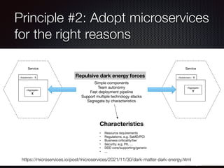 @crichardson
Principle #2: Adopt microservices
for the right reasons
https://microservices.io/post/microservices/2021/11/30/dark-matter-dark-energy.html
Service
Service
«Subdomain» A
«Aggregate»
X
«Subdomain» B
«Aggregate»
Y
Simple components
Team autonomy
Fast deployment pipeline
Support multiple technology stacks
Segregate by characteristics
Repulsive dark energy forces
Characteristics:
• Resource requirements
• Regulations, e.g. SaMD/PCI
• Business criticality/tier
• Security, e.g. PII, …
• DDD core/supporting/generic
• ...
 