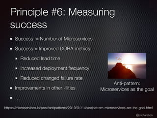 @crichardson
Principle #6: Measuring
success
Success != Number of Microservices
Success = Improved DORA metrics:
Reduced lead time
Increased deployment frequency
Reduced changed failure rate
Improvements in other -ilities
…
Anti-pattern:
Microservices as the goal
https://microservices.io/post/antipatterns/2019/01/14/antipattern-microservices-are-the-goal.html
 