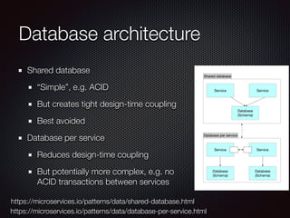 Database architecture
Shared database
“Simple”, e.g. ACID
But creates tight design-time coupling
Best avoided
Database per service
Reduces design-time coupling
But potentially more complex, e.g. no
ACID transactions between services
https://microservices.io/patterns/data/shared-database.html
https://microservices.io/patterns/data/database-per-service.html
Service
Shared database
Service
Database
(Schema)
Service
Database per service
Service
Database
(Schema)
Database
(Schema)
 