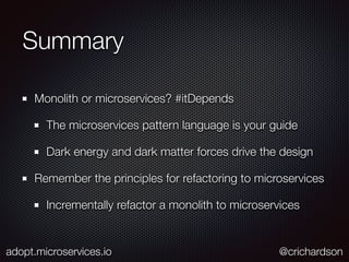 Summary
Monolith or microservices? #itDepends
The microservices pattern language is your guide
Dark energy and dark matter forces drive the design
Remember the principles for refactoring to microservices
Incrementally refactor a monolith to microservices
adopt.microservices.io @crichardson
 