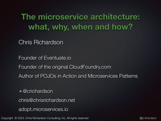 @crichardson
The microservice architecture:
what, why, when and how?
Chris Richardson
Founder of Eventuate.io
Founder of the original CloudFoundry.com
Author of POJOs in Action and Microservices Patterns
@crichardson
chris@chrisrichardson.net
adopt.microservices.io
Copyright © 2023. Chris Richardson Consulting, Inc. All rights reserved
 