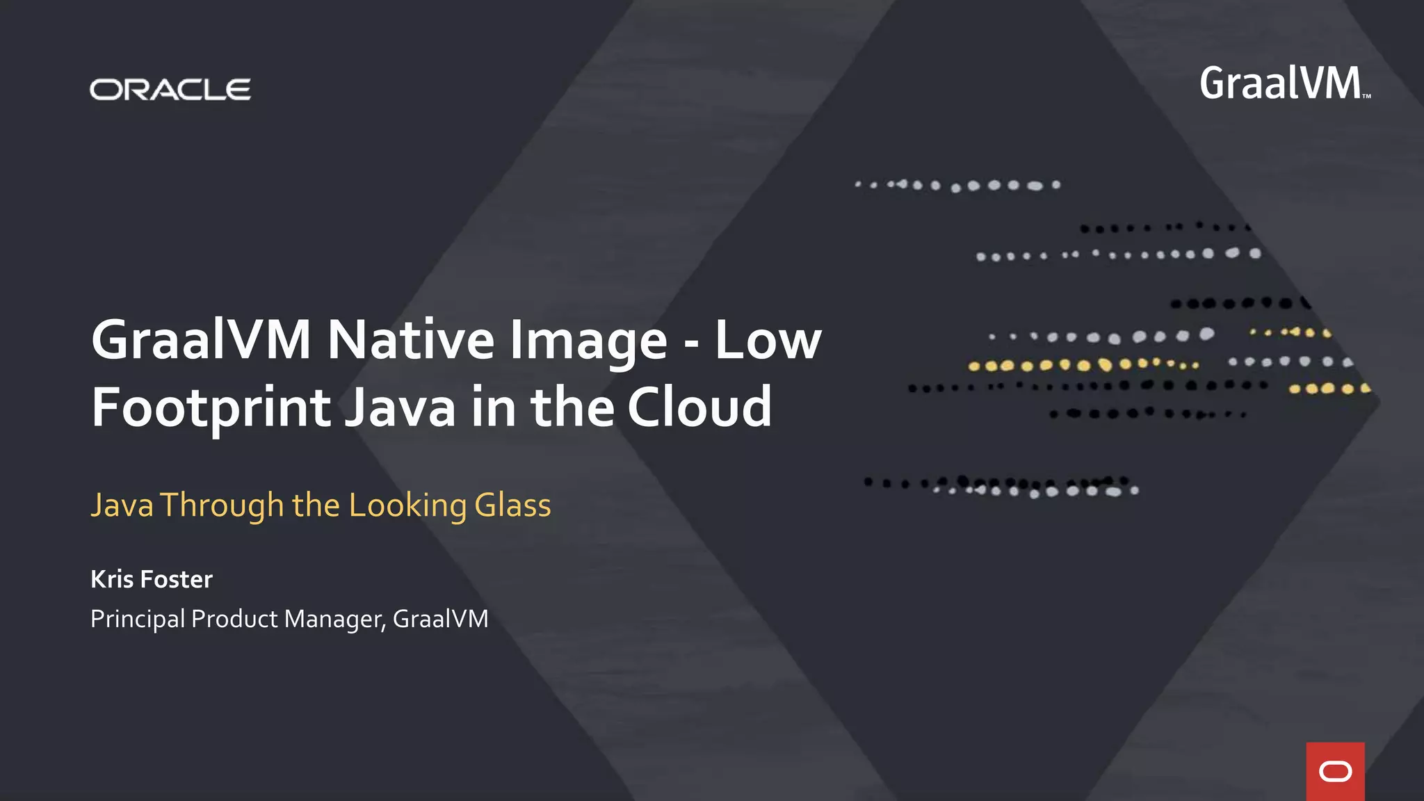GraalVM Native Image - Low
Footprint Java in the Cloud
JavaThrough the Looking Glass
Kris Foster
Principal Product Manager, GraalVM
 