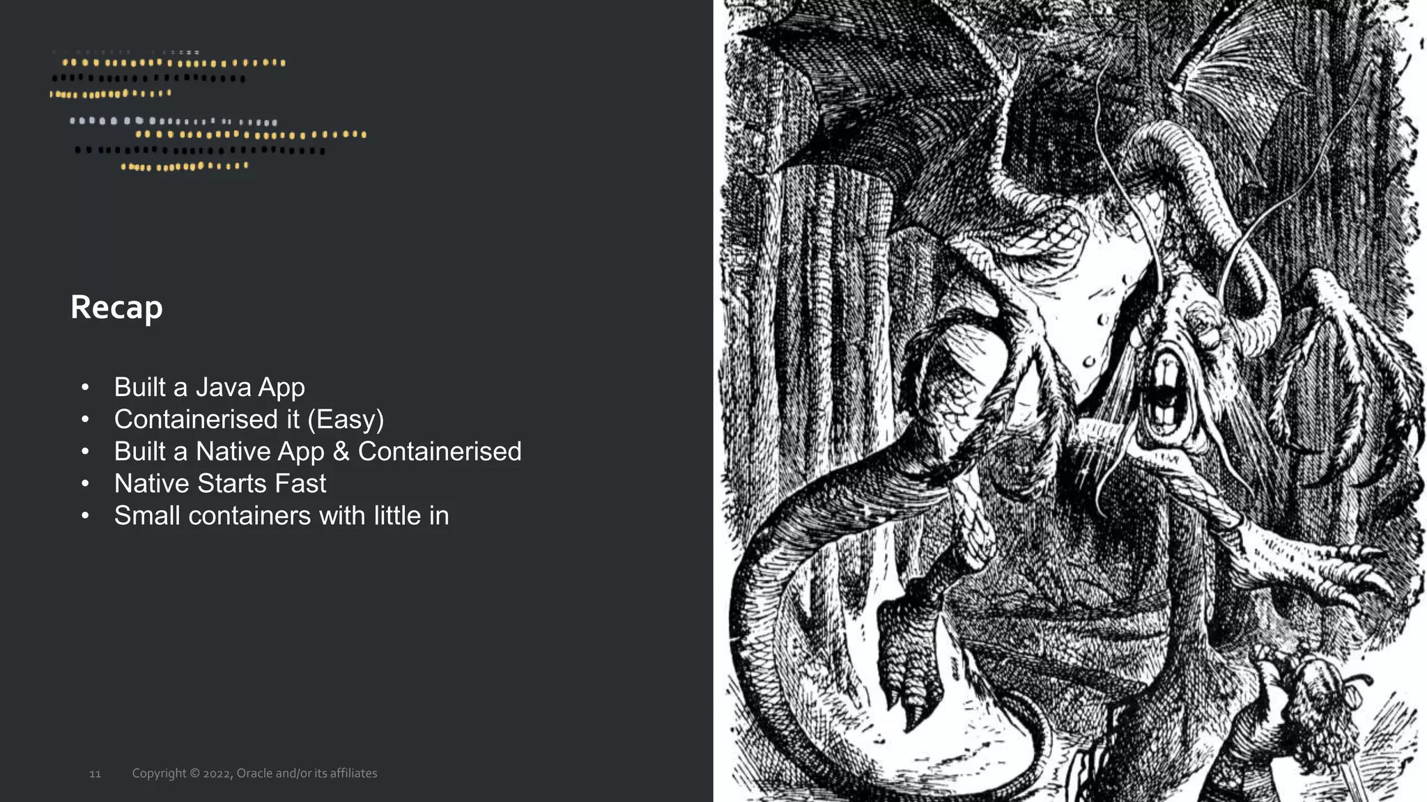 Recap
Copyright © 2022, Oracle and/or its affiliates
11
• Built a Java App
• Containerised it (Easy)
• Built a Native App & Containerised
• Native Starts Fast
• Small containers with little in
 