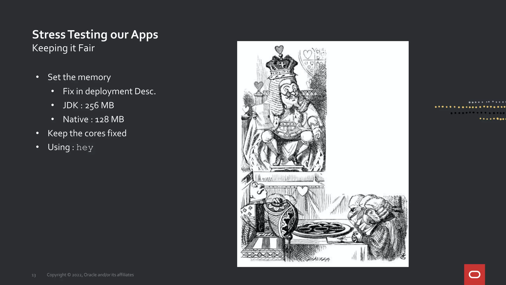 StressTesting our Apps
13 Copyright © 2022, Oracle and/or its affiliates
Keeping it Fair
• Set the memory
• Fix in deployment Desc.
• JDK : 256 MB
• Native : 128 MB
• Keep the cores fixed
• Using : hey
 