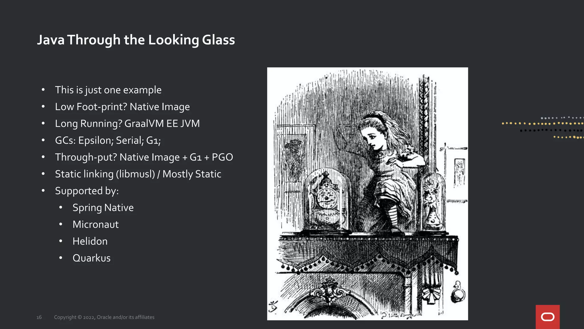JavaThrough the Looking Glass
16 Copyright © 2022, Oracle and/or its affiliates
• This is just one example
• Low Foot-print? Native Image
• Long Running?GraalVM EE JVM
• GCs: Epsilon; Serial; G1;
• Through-put? Native Image + G1 + PGO
• Static linking (libmusl) / Mostly Static
• Supported by:
• Spring Native
• Micronaut
• Helidon
• Quarkus
 