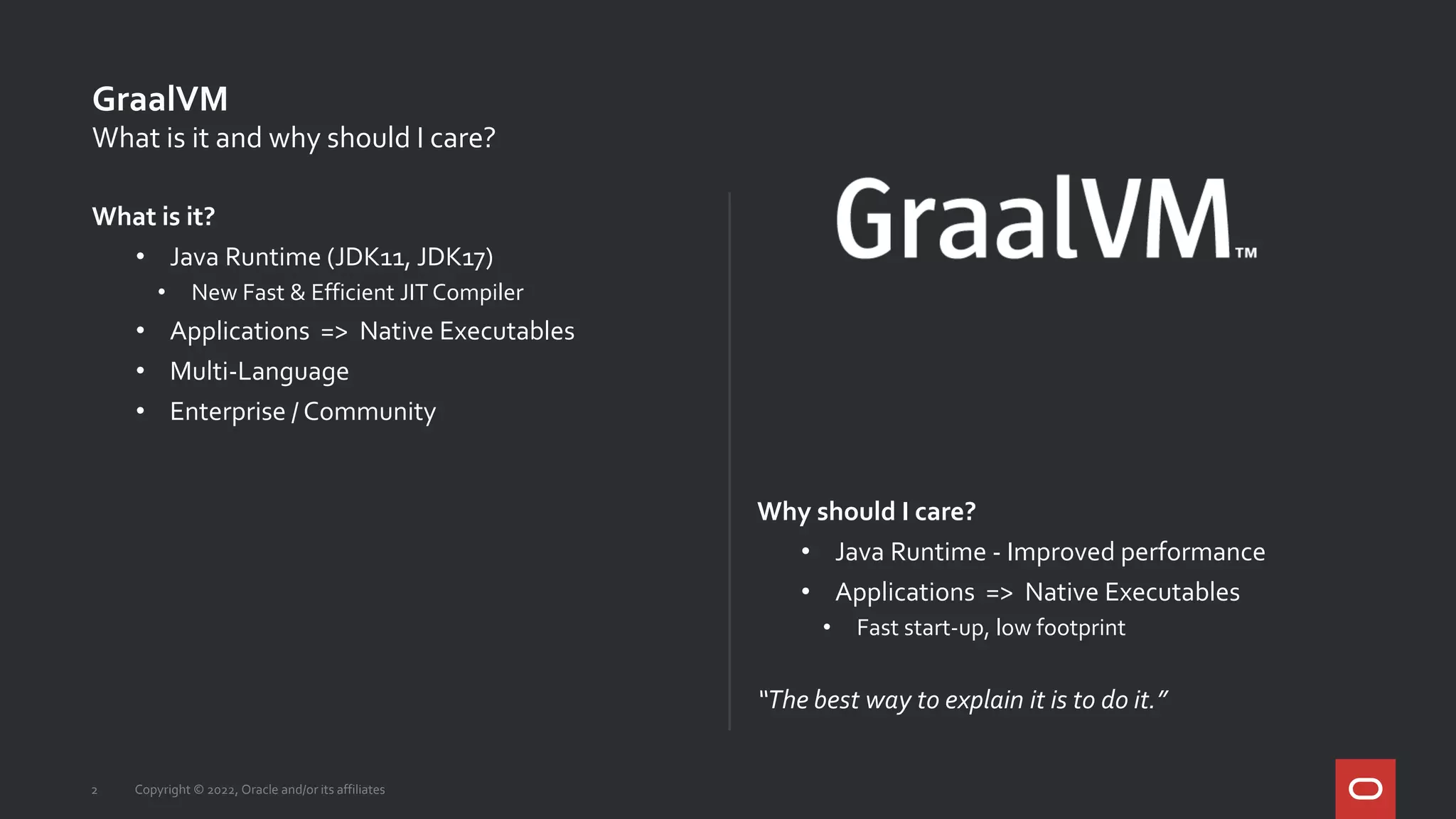What is it?
• Java Runtime (JDK11, JDK17)
• New Fast & Efficient JIT Compiler
• Applications => Native Executables
• Multi-Language
• Enterprise / Community
Why should I care?
• Java Runtime - Improved performance
• Applications => Native Executables
• Fast start-up, low footprint
“The best way to explain it is to do it.”
GraalVM
Copyright © 2022, Oracle and/or its affiliates
2
What is it and why should I care?
 
