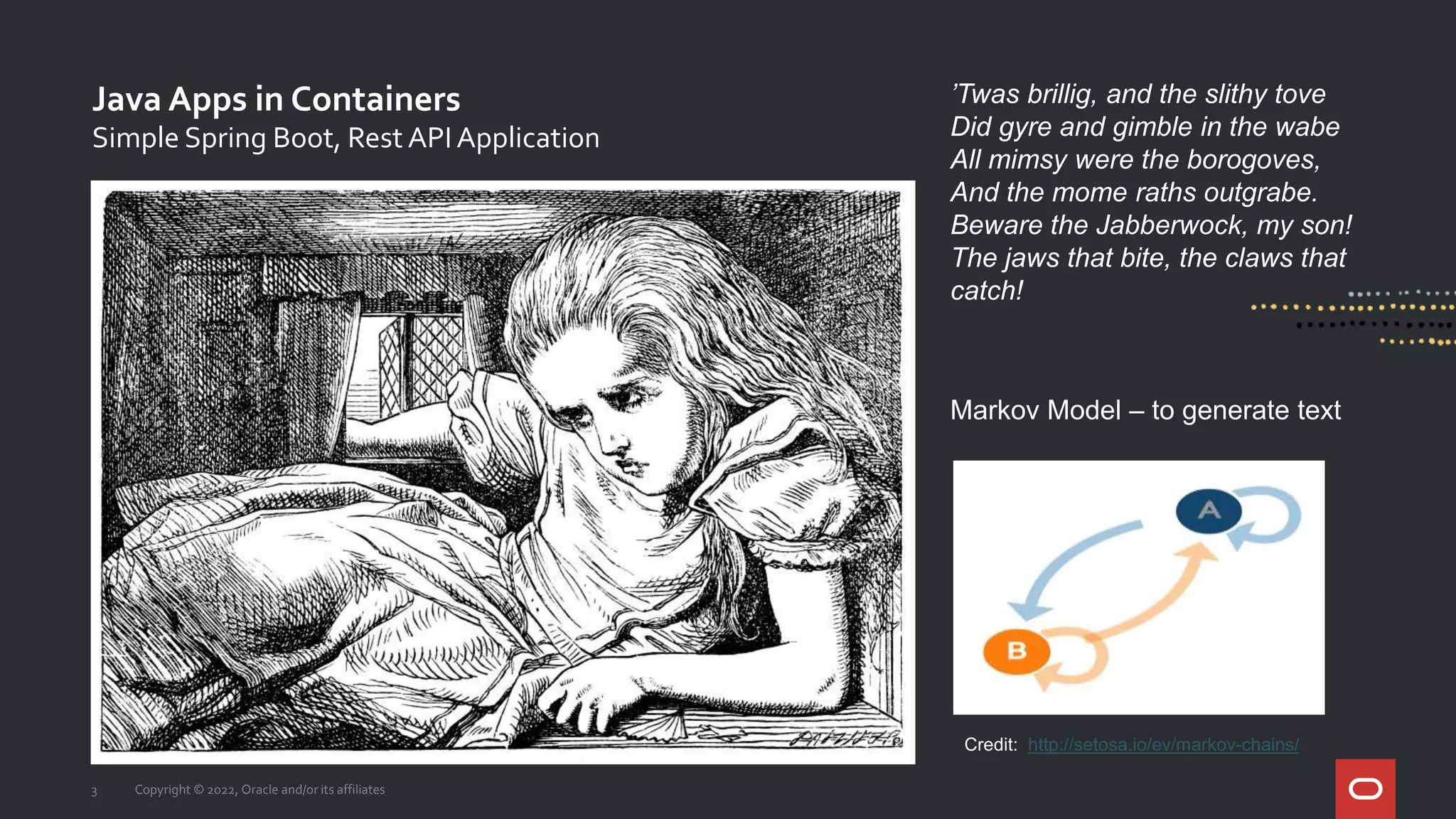 Java Apps in Containers
3 Copyright © 2022, Oracle and/or its affiliates
Simple Spring Boot, Rest API Application
Credit: http://setosa.io/ev/markov-chains/
’Twas brillig, and the slithy tove
Did gyre and gimble in the wabe
All mimsy were the borogoves,
And the mome raths outgrabe.
Beware the Jabberwock, my son!
The jaws that bite, the claws that
catch!
Markov Model – to generate text
 