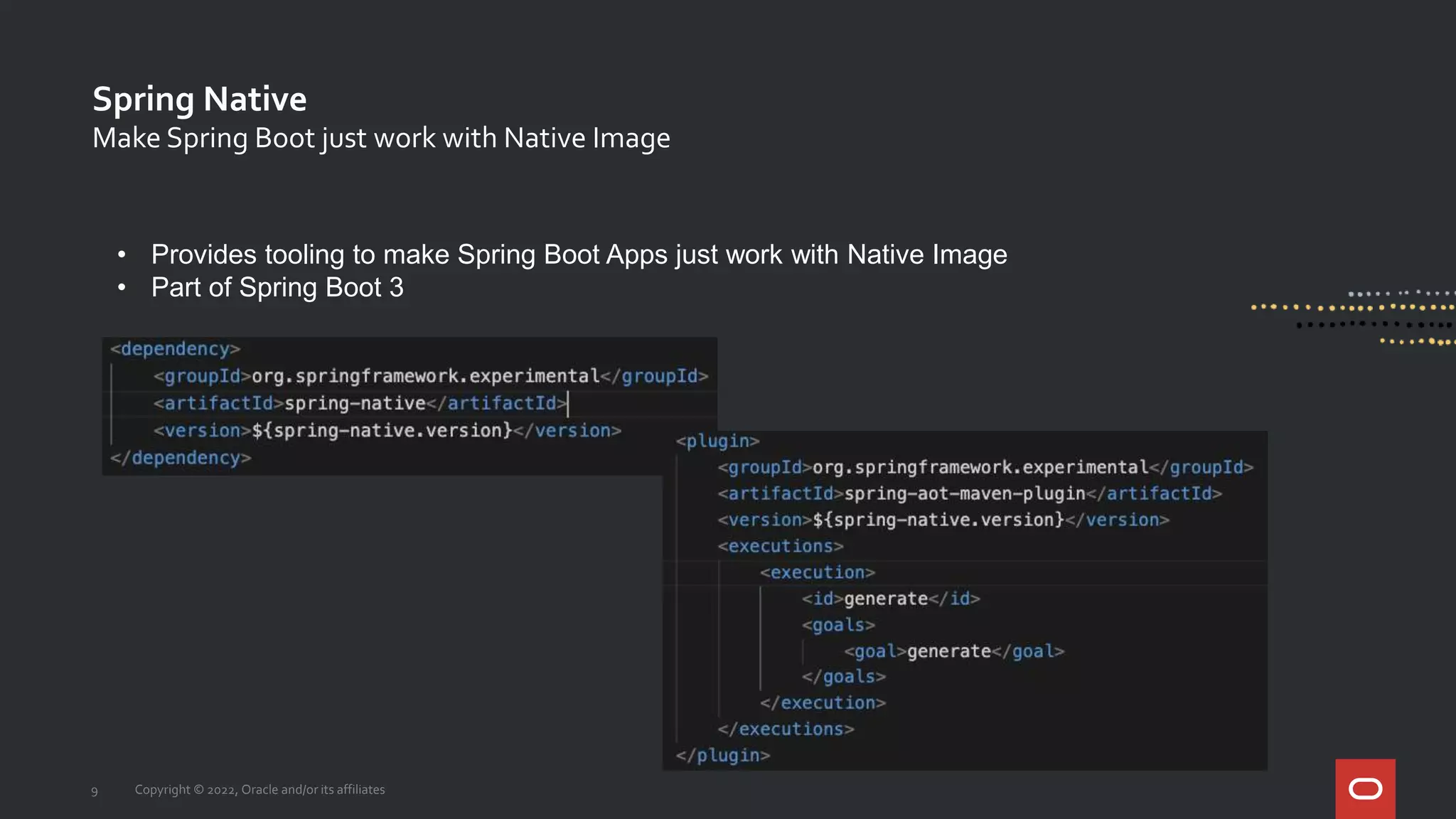 Spring Native
9 Copyright © 2022, Oracle and/or its affiliates
Make Spring Boot just work with Native Image
• Provides tooling to make Spring Boot Apps just work with Native Image
• Part of Spring Boot 3
 