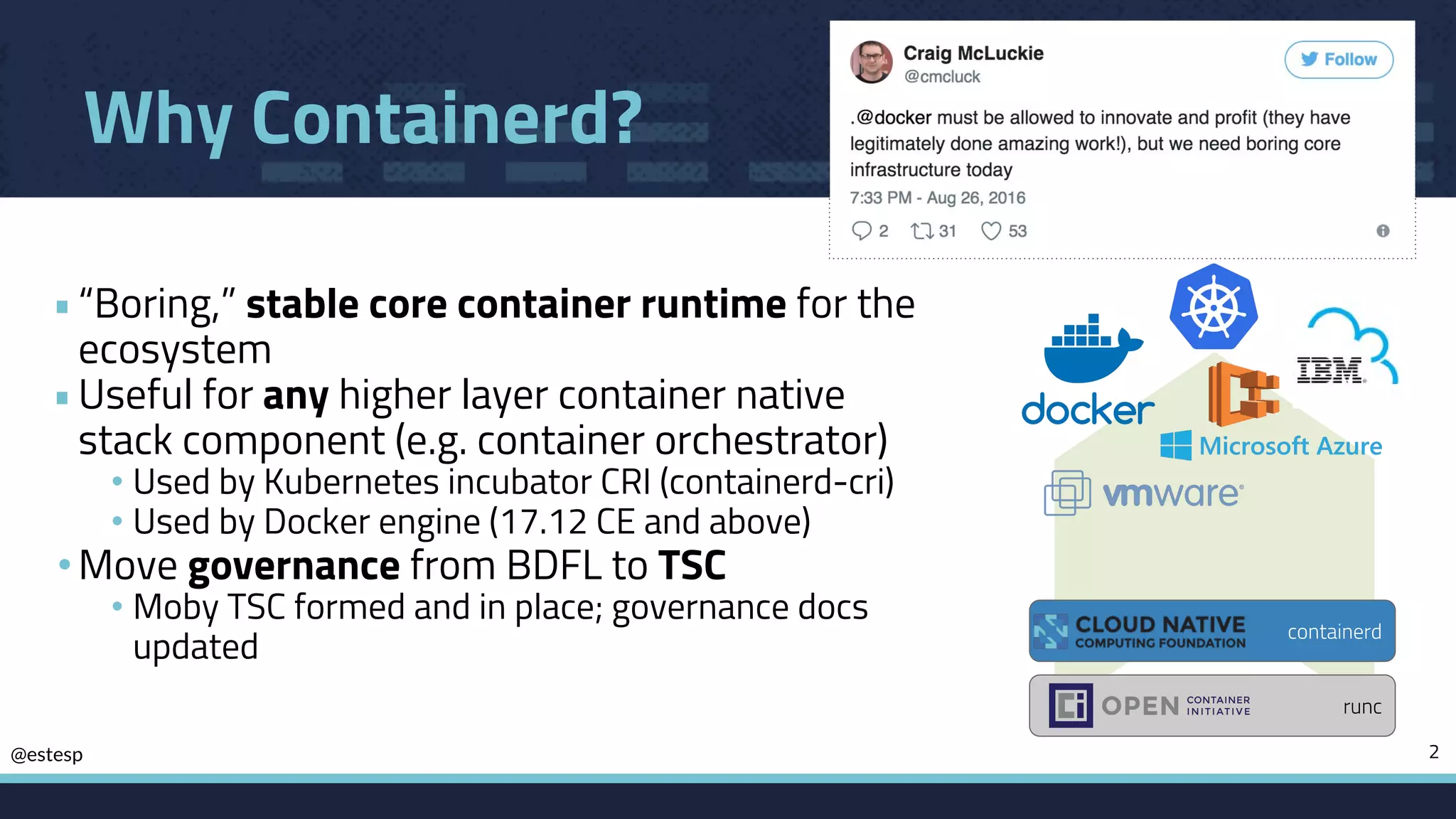 @estesp
Why Containerd?
•“Boring,” stable core container runtime for the
ecosystem
•Useful for any higher layer container native
stack component (e.g. container orchestrator)
• Used by Kubernetes incubator CRI (containerd-cri)
• Used by Docker engine (17.12 CE and above)
•Move governance from BDFL to TSC
• Moby TSC formed and in place; governance docs
updated
2
runc
containerd
 