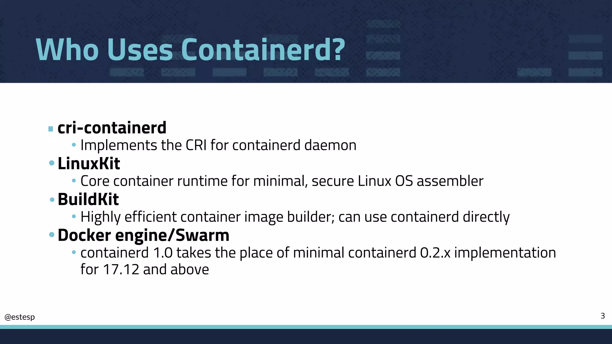 @estesp
Who Uses Containerd?
•cri-containerd
• Implements the CRI for containerd daemon
•LinuxKit
• Core container runtime for minimal, secure Linux OS assembler
• BuildKit
• Highly efficient container image builder; can use containerd directly
•Docker engine/Swarm
• containerd 1.0 takes the place of minimal containerd 0.2.x implementation
for 17.12 and above
3
 
