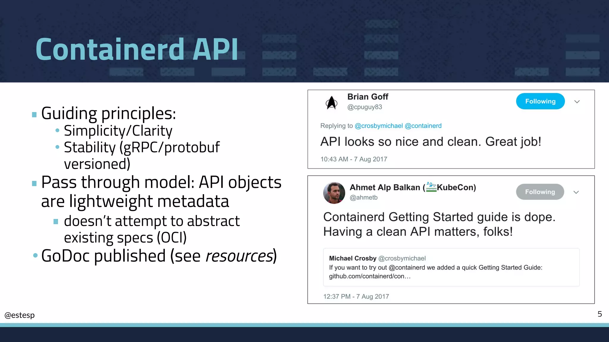 @estesp
Containerd API
•Guiding principles:
• Simplicity/Clarity
• Stability (gRPC/protobuf
versioned)
•Pass through model: API objects
are lightweight metadata
• doesn’t attempt to abstract
existing specs (OCI)
•GoDoc published (see resources)
5
 