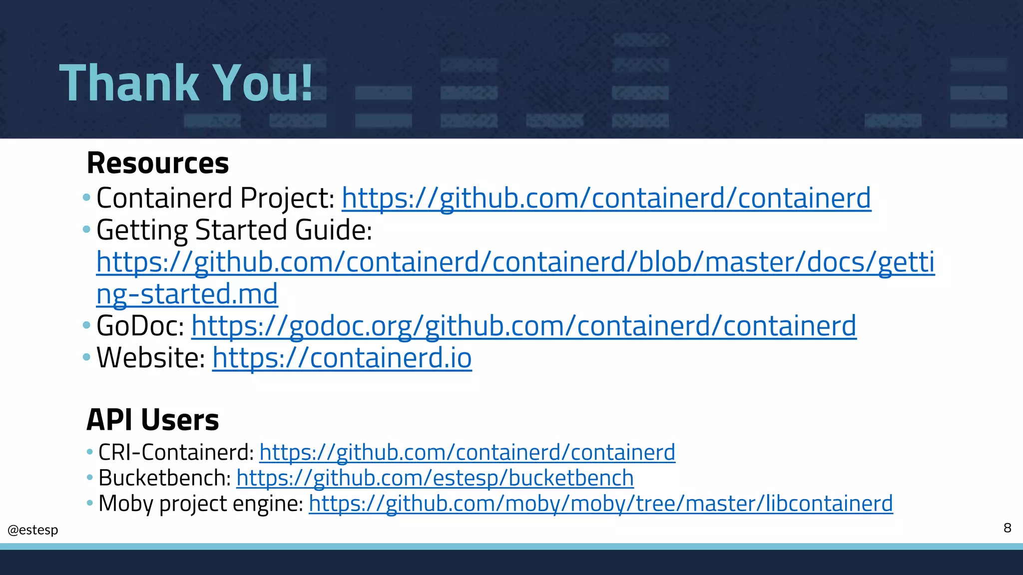 @estesp
Thank You!
•Containerd Project: https://github.com/containerd/containerd
•Getting Started Guide:
https://github.com/containerd/containerd/blob/master/docs/getti
ng-started.md
•GoDoc: https://godoc.org/github.com/containerd/containerd
•Website: https://containerd.io
8
Resources
API Users
• CRI-Containerd: https://github.com/containerd/containerd
• Bucketbench: https://github.com/estesp/bucketbench
• Moby project engine: https://github.com/moby/moby/tree/master/libcontainerd
 