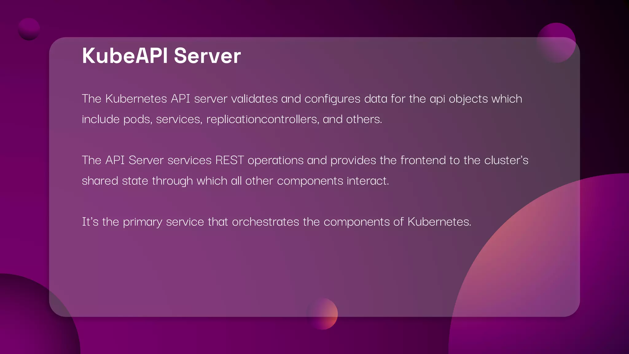 KubeAPI Server
The Kubernetes API server validates and configures data for the api objects which
include pods, services, replicationcontrollers, and others.
The API Server services REST operations and provides the frontend to the cluster's
shared state through which all other components interact.
It's the primary service that orchestrates the components of Kubernetes.
 