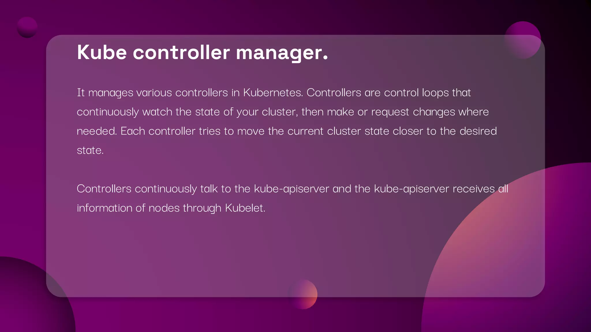 Kube controller manager.
It manages various controllers in Kubernetes. Controllers are control loops that
continuously watch the state of your cluster, then make or request changes where
needed. Each controller tries to move the current cluster state closer to the desired
state.
Controllers continuously talk to the kube-apiserver and the kube-apiserver receives all
information of nodes through Kubelet.
 