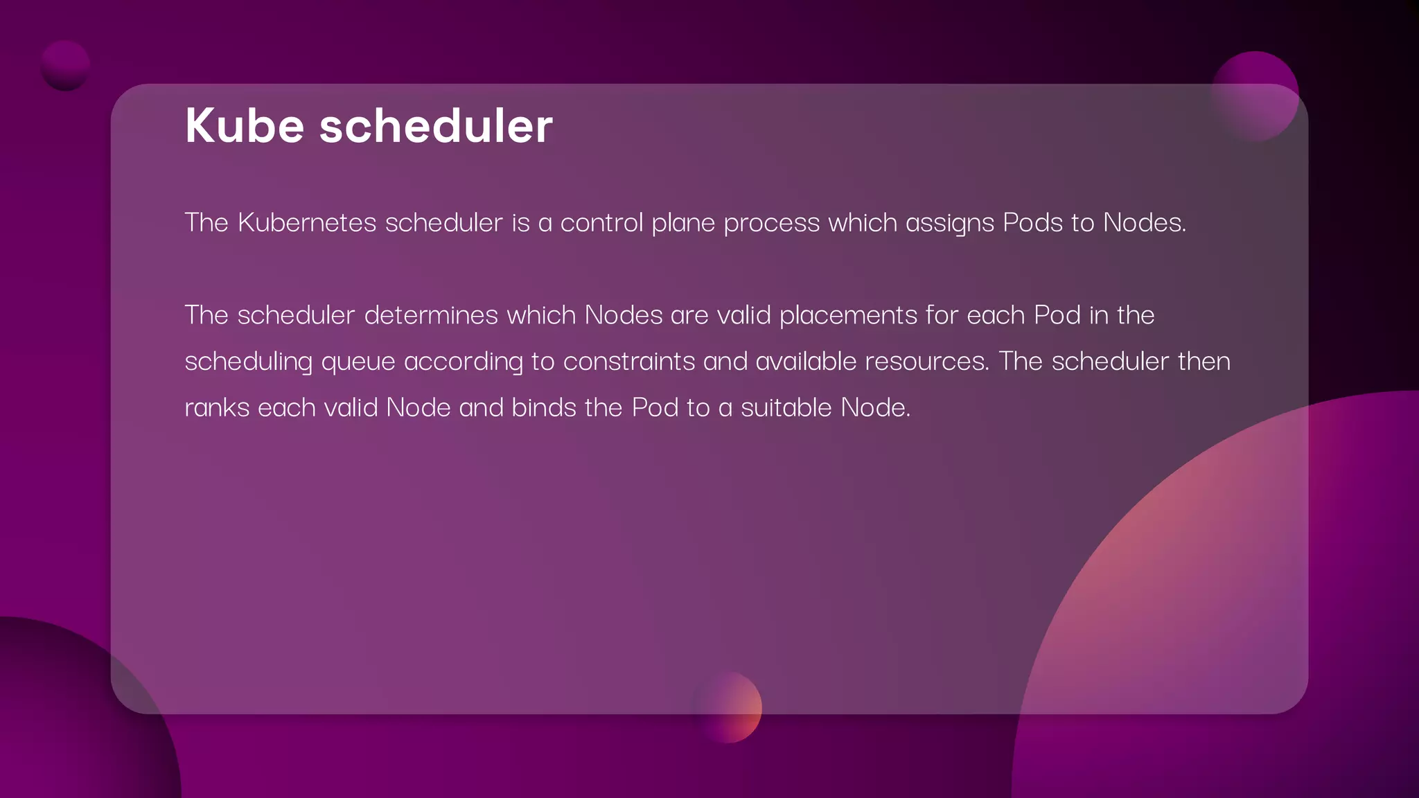 Kube scheduler
The Kubernetes scheduler is a control plane process which assigns Pods to Nodes.
The scheduler determines which Nodes are valid placements for each Pod in the
scheduling queue according to constraints and available resources. The scheduler then
ranks each valid Node and binds the Pod to a suitable Node.
 