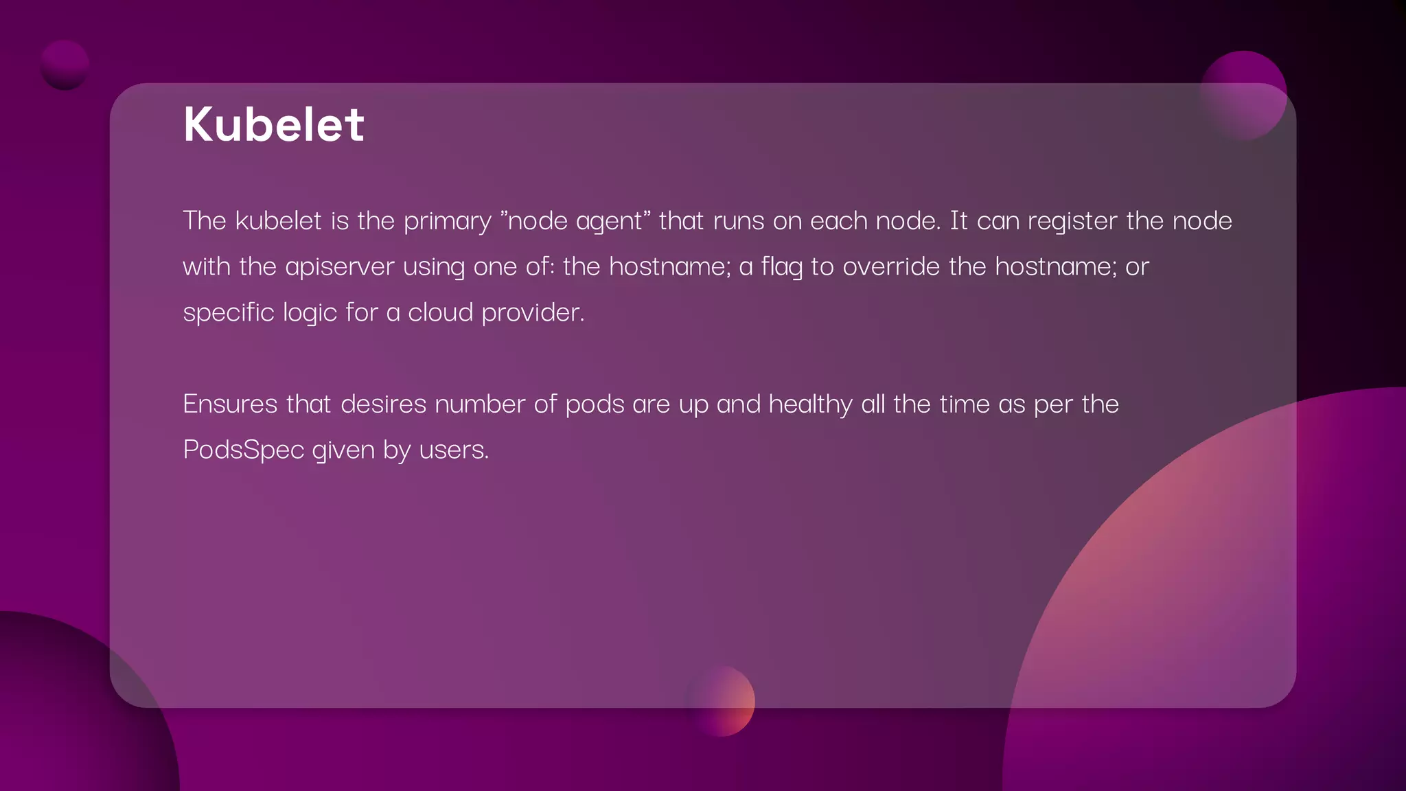 Kubelet
The kubelet is the primary "node agent" that runs on each node. It can register the node
with the apiserver using one of: the hostname; a flag to override the hostname; or
specific logic for a cloud provider.
Ensures that desires number of pods are up and healthy all the time as per the
PodsSpec given by users.
 