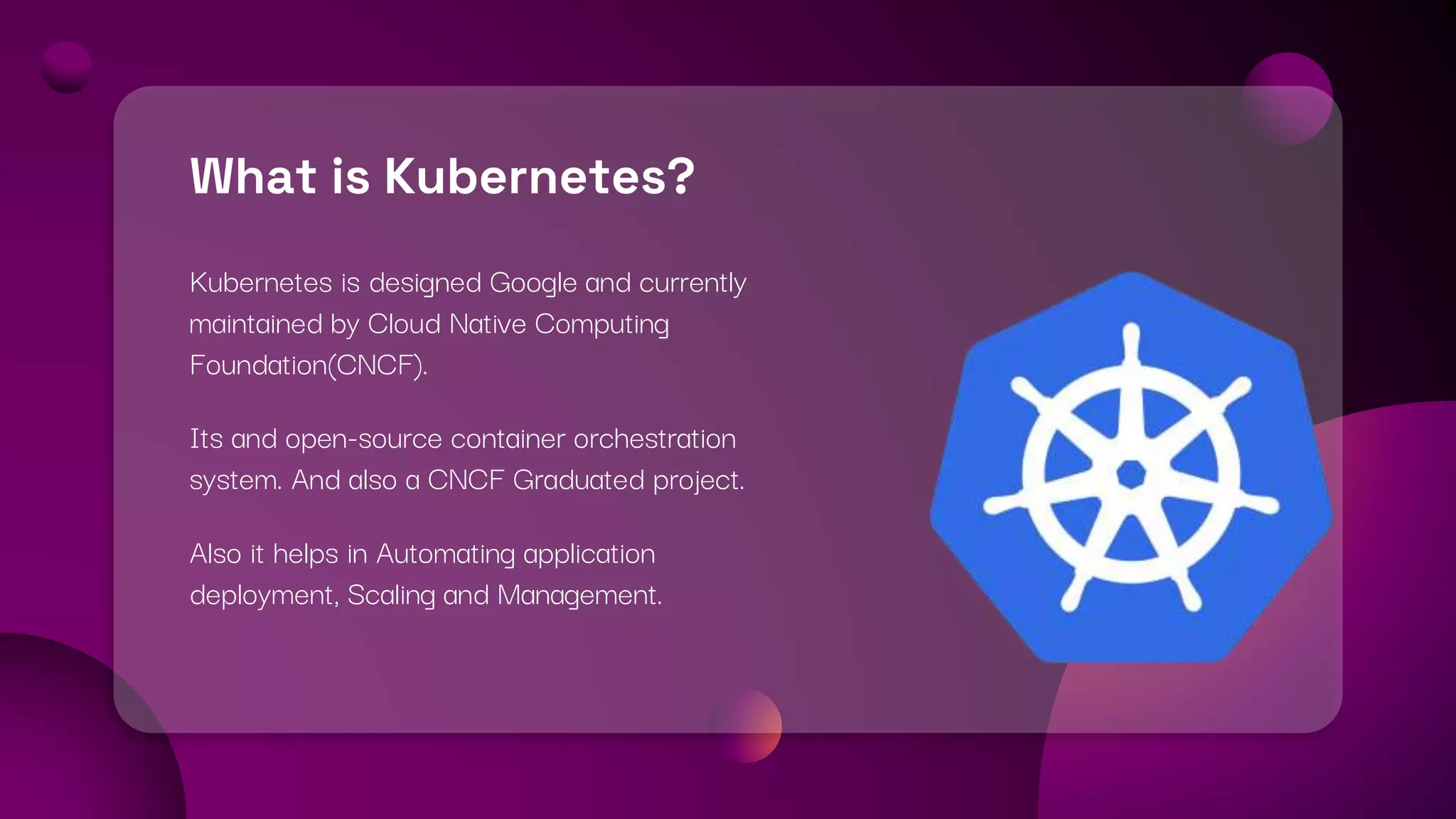 What is Kubernetes?
Kubernetes is designed Google and currently
maintained by Cloud Native Computing
Foundation(CNCF).
Its and open-source container orchestration
system. And also a CNCF Graduated project.
Also it helps in Automating application
deployment, Scaling and Management.
 