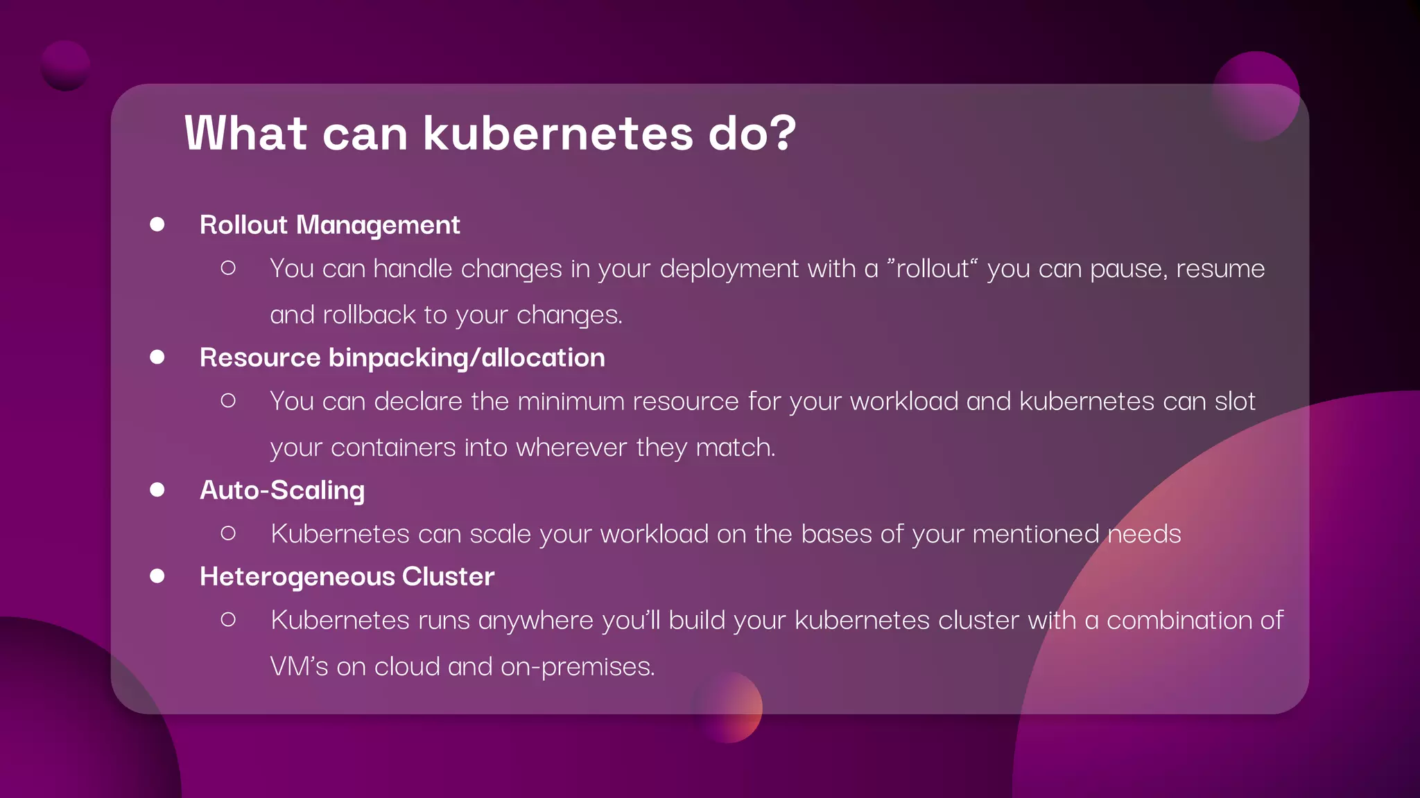 What can kubernetes do?
● Rollout Management
○ You can handle changes in your deployment with a “rollout” you can pause, resume
and rollback to your changes.
● Resource binpacking/allocation
○ You can declare the minimum resource for your workload and kubernetes can slot
your containers into wherever they match.
● Auto-Scaling
○ Kubernetes can scale your workload on the bases of your mentioned needs
● Heterogeneous Cluster
○ Kubernetes runs anywhere you’ll build your kubernetes cluster with a combination of
VM’s on cloud and on-premises.
 