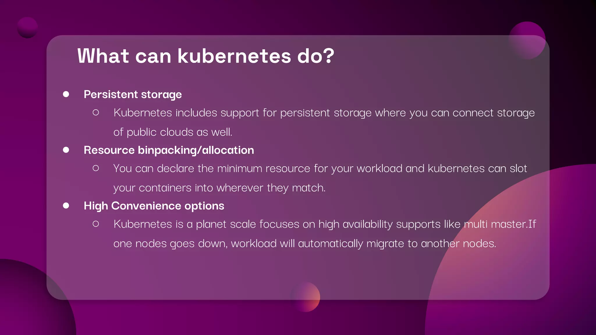 What can kubernetes do?
● Persistent storage
○ Kubernetes includes support for persistent storage where you can connect storage
of public clouds as well.
● Resource binpacking/allocation
○ You can declare the minimum resource for your workload and kubernetes can slot
your containers into wherever they match.
● High Convenience options
○ Kubernetes is a planet scale focuses on high availability supports like multi master.If
one nodes goes down, workload will automatically migrate to another nodes.
 
