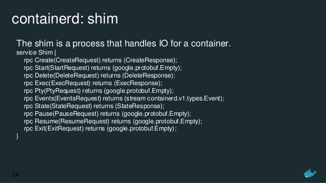 containerd: shim
The shim is a process that handles IO for a container.
service Shim {
rpc Create(CreateRequest) returns (...