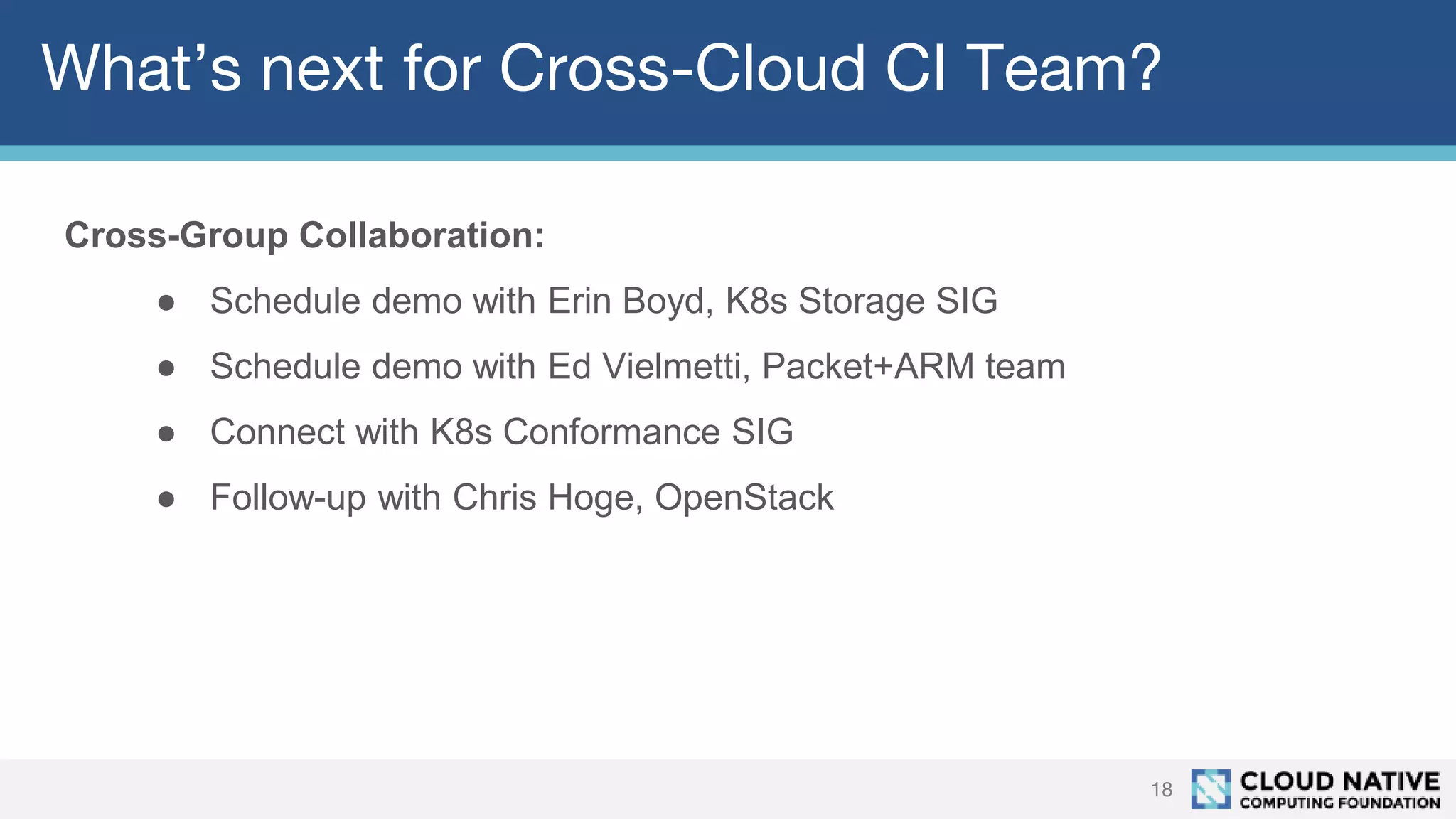 What’s next for Cross-Cloud CI Team?
18
Cross-Group Collaboration:
● Schedule demo with Erin Boyd, K8s Storage SIG
● Schedule demo with Ed Vielmetti, Packet+ARM team
● Connect with K8s Conformance SIG
● Follow-up with Chris Hoge, OpenStack
 