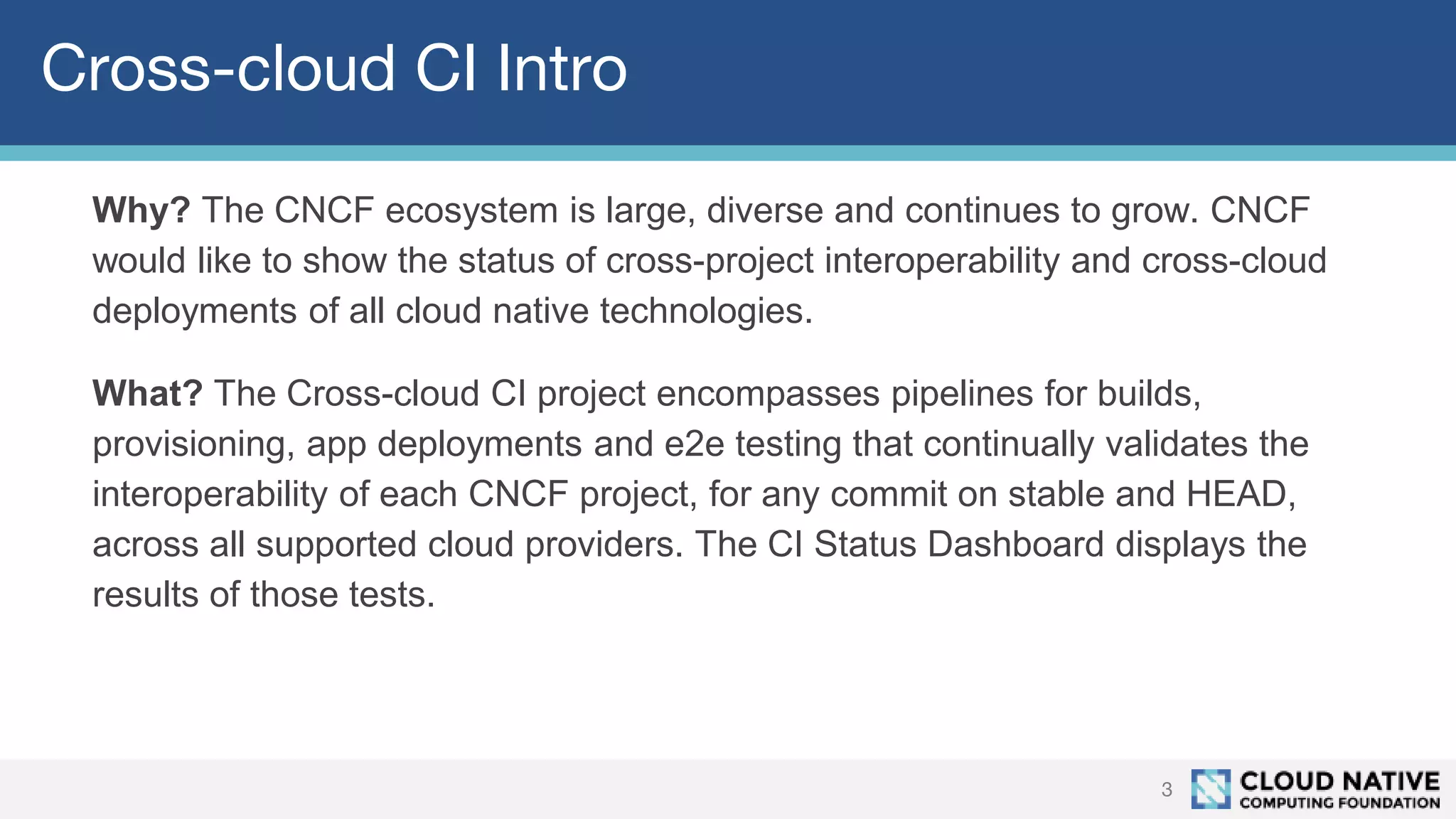 Cross-cloud CI Intro
Why? The CNCF ecosystem is large, diverse and continues to grow. CNCF
would like to show the status of cross-project interoperability and cross-cloud
deployments of all cloud native technologies.
What? The Cross-cloud CI project encompasses pipelines for builds,
provisioning, app deployments and e2e testing that continually validates the
interoperability of each CNCF project, for any commit on stable and HEAD,
across all supported cloud providers. The CI Status Dashboard displays the
results of those tests.
3
 