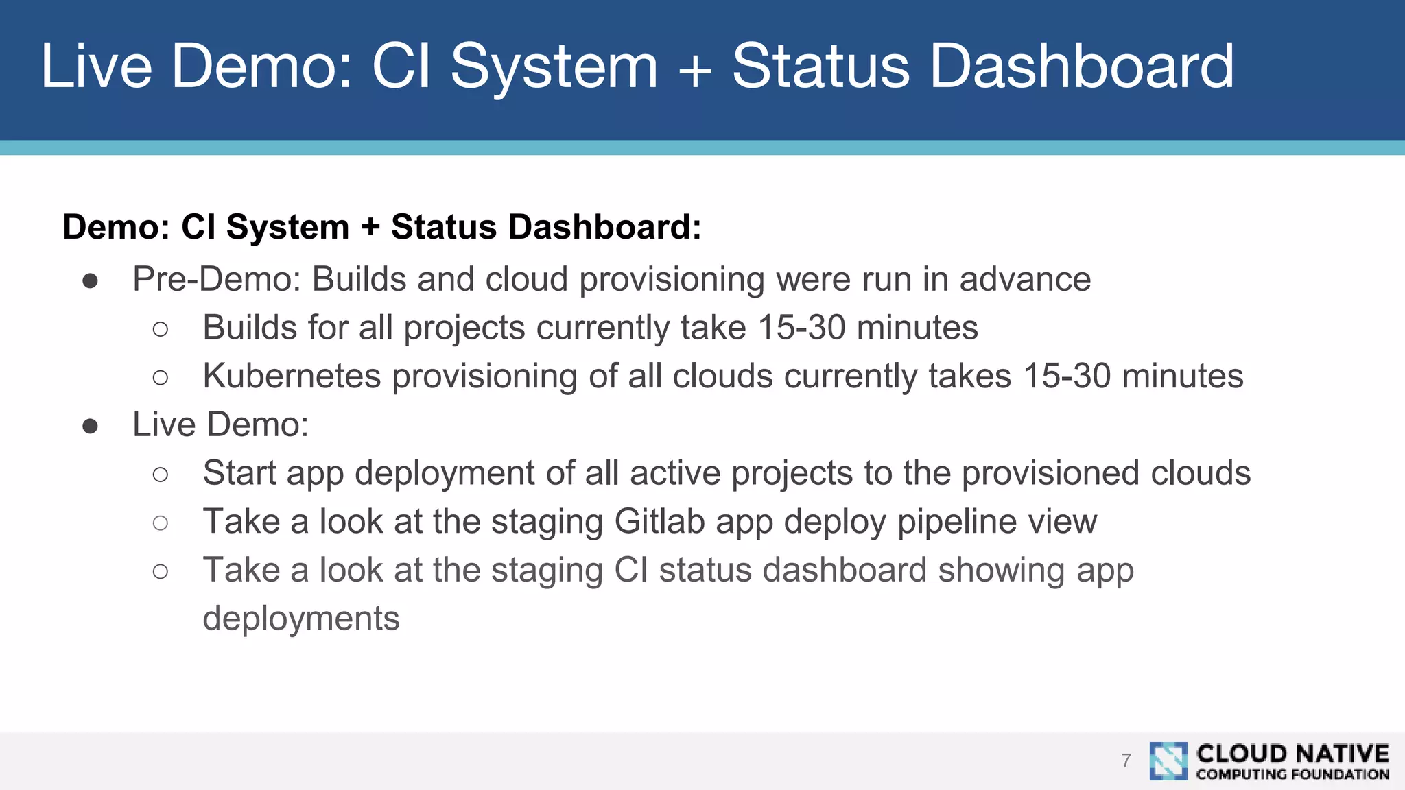 Live Demo: CI System + Status Dashboard
7
Demo: CI System + Status Dashboard:
● Pre-Demo: Builds and cloud provisioning were run in advance
○ Builds for all projects currently take 15-30 minutes
○ Kubernetes provisioning of all clouds currently takes 15-30 minutes
● Live Demo:
○ Start app deployment of all active projects to the provisioned clouds
○ Take a look at the staging Gitlab app deploy pipeline view
○ Take a look at the staging CI status dashboard showing app
deployments
 