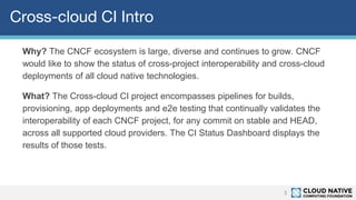 Cross-cloud CI Intro
Why? The CNCF ecosystem is large, diverse and continues to grow. CNCF
would like to show the status of cross-project interoperability and cross-cloud
deployments of all cloud native technologies.
What? The Cross-cloud CI project encompasses pipelines for builds,
provisioning, app deployments and e2e testing that continually validates the
interoperability of each CNCF project, for any commit on stable and HEAD,
across all supported cloud providers. The CI Status Dashboard displays the
results of those tests.
3
 