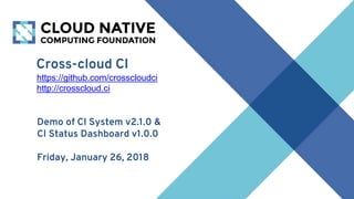 Cross-cloud CI
https://github.com/crosscloudci
http://crosscloud.ci
Demo of CI System v2.1.0 &
CI Status Dashboard v1.0.0
Friday, January 26, 2018
 