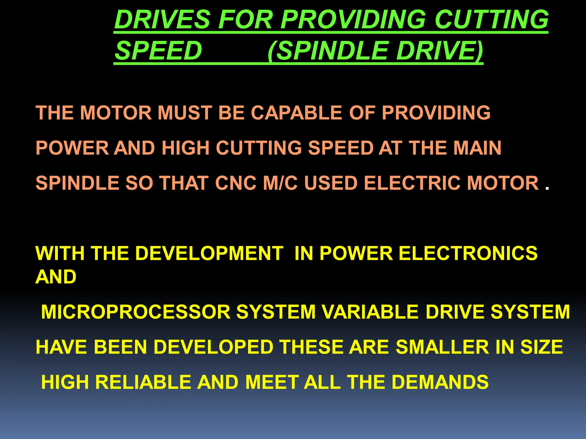 DRIVES FOR PROVIDING CUTTING
SPEED (SPINDLE DRIVE)
THE MOTOR MUST BE CAPABLE OF PROVIDING
POWER AND HIGH CUTTING SPEED AT THE MAIN
SPINDLE SO THAT CNC M/C USED ELECTRIC MOTOR .
WITH THE DEVELOPMENT IN POWER ELECTRONICS
AND
MICROPROCESSOR SYSTEM VARIABLE DRIVE SYSTEM
HAVE BEEN DEVELOPED THESE ARE SMALLER IN SIZE
HIGH RELIABLE AND MEET ALL THE DEMANDS
 