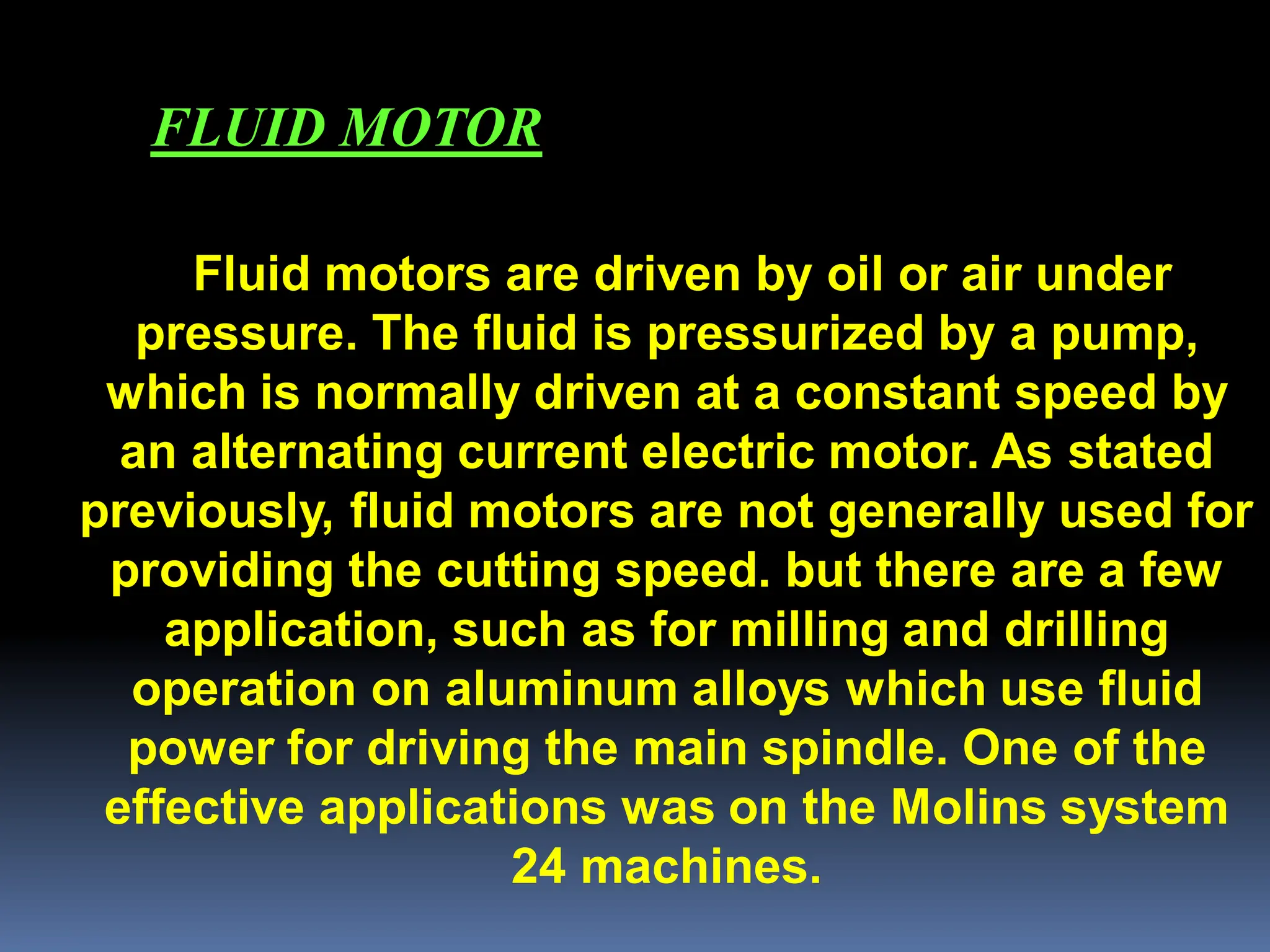 Fluid motors are driven by oil or air under
pressure. The fluid is pressurized by a pump,
which is normally driven at a constant speed by
an alternating current electric motor. As stated
previously, fluid motors are not generally used for
providing the cutting speed. but there are a few
application, such as for milling and drilling
operation on aluminum alloys which use fluid
power for driving the main spindle. One of the
effective applications was on the Molins system
24 machines.
FLUID MOTOR
 