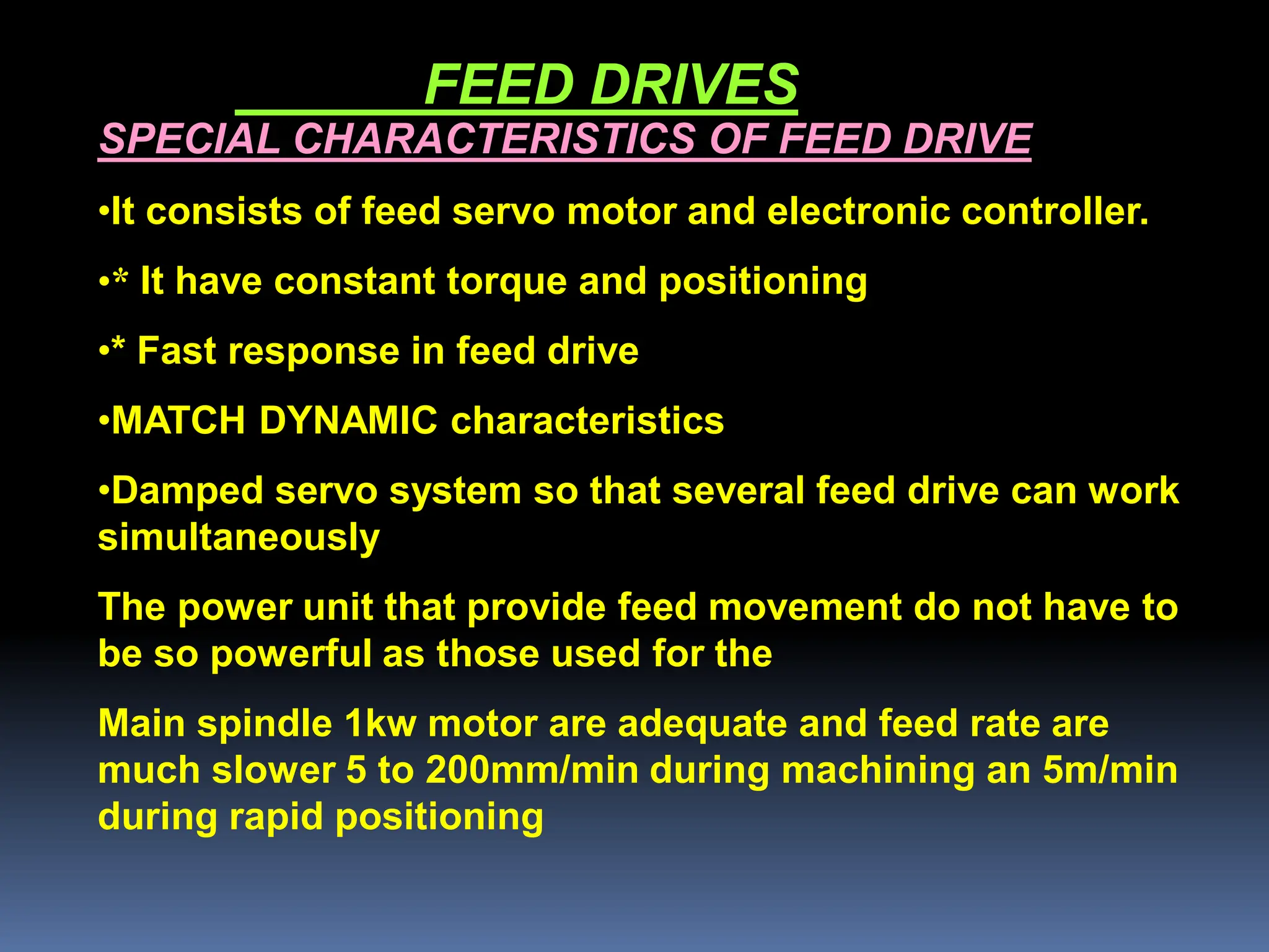 FEED DRIVES
SPECIAL CHARACTERISTICS OF FEED DRIVE
•It consists of feed servo motor and electronic controller.
•* It have constant torque and positioning
•* Fast response in feed drive
•MATCH DYNAMIC characteristics
•Damped servo system so that several feed drive can work
simultaneously
The power unit that provide feed movement do not have to
be so powerful as those used for the
Main spindle 1kw motor are adequate and feed rate are
much slower 5 to 200mm/min during machining an 5m/min
during rapid positioning
 