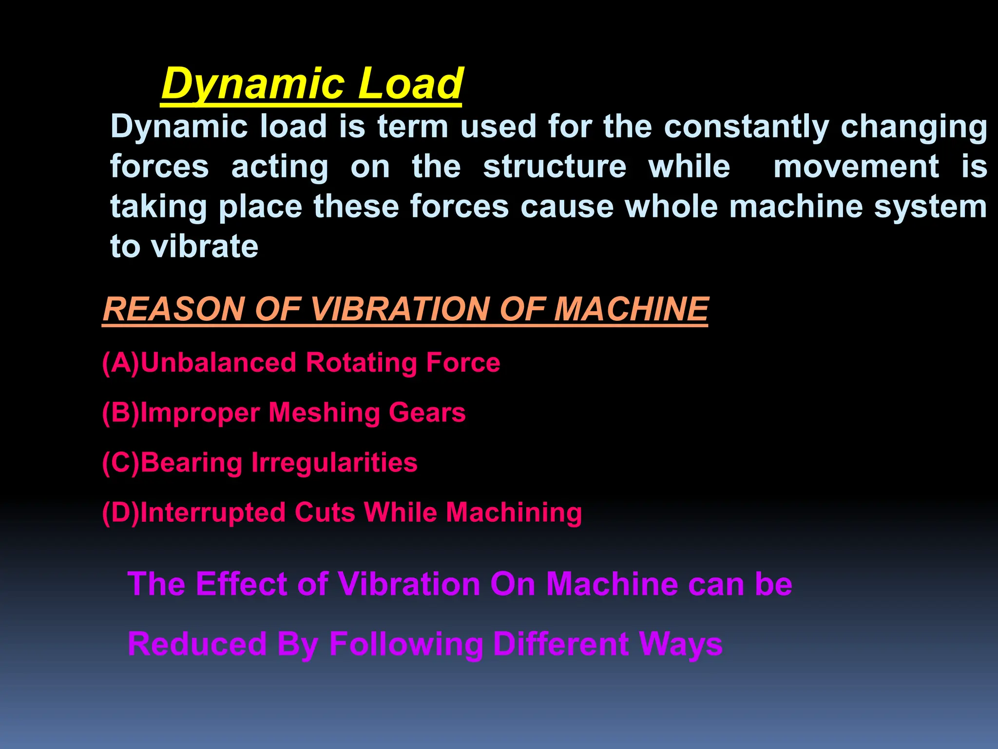 Dynamic Load
Dynamic load is term used for the constantly changing
forces acting on the structure while movement is
taking place these forces cause whole machine system
to vibrate
REASON OF VIBRATION OF MACHINE
(A)Unbalanced Rotating Force
(B)Improper Meshing Gears
(C)Bearing Irregularities
(D)Interrupted Cuts While Machining
The Effect of Vibration On Machine can be
Reduced By Following Different Ways
 