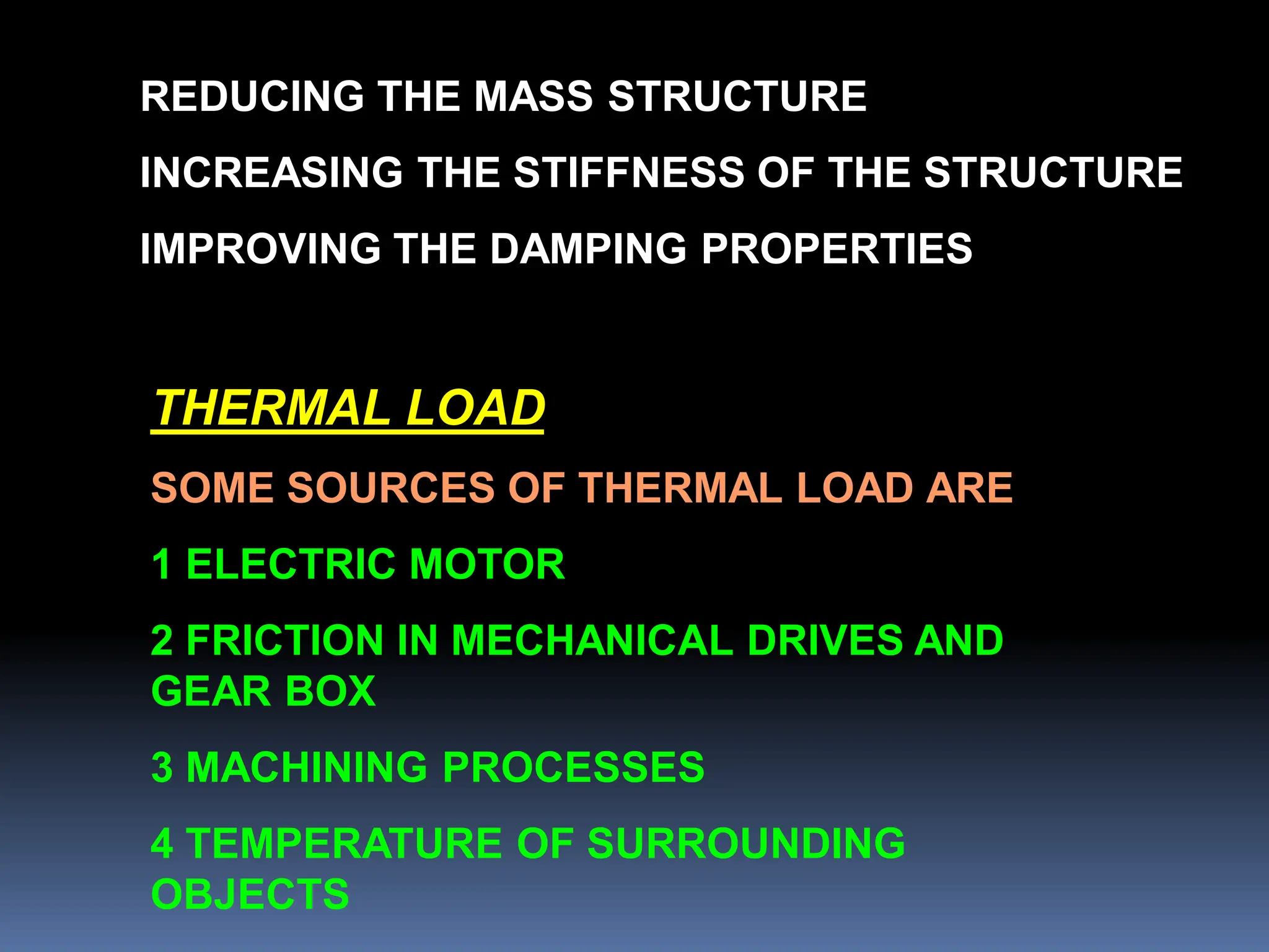 REDUCING THE MASS STRUCTURE
INCREASING THE STIFFNESS OF THE STRUCTURE
IMPROVING THE DAMPING PROPERTIES
THERMAL LOAD
SOME SOURCES OF THERMAL LOAD ARE
1 ELECTRIC MOTOR
2 FRICTION IN MECHANICAL DRIVES AND
GEAR BOX
3 MACHINING PROCESSES
4 TEMPERATURE OF SURROUNDING
OBJECTS
 