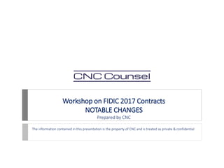 Workshop on FIDIC 2017 Contracts
NOTABLE CHANGES
Prepared by CNC
The information contained in this presentation is the property of CNC and is treated as private & confidential
 
