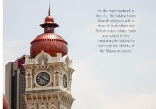 17
As the major landmark in
the city, the building bears
Moorish influences with a
blend of local culture and
British styles. Islamic touch
was added before
completing the building to
represent the identity of
the Malaysian people.
 