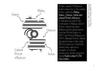 As the capital of Malaysia,
Kuala Lumpur has a fascinating
history combining Malay,
Islamic, Chinese, Indian and
colonial British influences.
It indicated an end of the
Federation of Malaya and of
British colonial rule when
Malaya gained independence
from the British Empire in
1957 and formed Malaysia in
1963. Although British colonial
rule which began in the early
1800s had end, it had left
behind some impressive
examples of colonial
architecture mostly clustered
around Kuala Lumpur‘s Old
City Centre.
Malay
Islamic
Chinese
Indian
Colonial
British
influences
3
INTRODUCTION
 