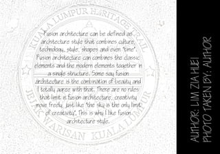 AUTHOR:LIMZIAHUEI
PHOTOTAKENBY:AUTHOR
Fusion architecture can be defined as
architecture style that combines culture,
technology, style, shapes and even ‘time’.
Fusion architecture can combines the classic
elements and the modern elements together in
a single structure. Some say fusion
architecture is the combination of beauty and
I totally agree with that. There are no rules
that limit in fusion architecture, creativity
move freely, just like ‘the sky is the only limit
of creativity’. This is why I like fusion
architecture style.
 