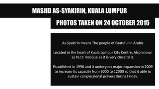 MASJID AS-SYAKIRIN, KUALA LUMPUR
PHOTOS TAKEN ON 24 OCTOBER 2015
As-Syakirin means The people of Grateful in Arabic
Located in the heart of Kuala Lumpur City Centre. Also known
as KLCC mosque as it is very close to it.
Established in 1996 and it undergoes major expansion in 2009
to increase its capacity from 6000 to 12000 so that it able to
sustain congressional prayers during Friday.
 