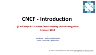 CNCF - Introduction
@ India Open Stack User Group Meeting (Pune & Bangalore)
February 2017
by
Sajid Akthar – Open Stack Ambassador
Krishna Kumar – CNCF Ambassador
The materials in the presentation are from public websites and it is used here for just educational purposes.
Thanks to the respective authors for sharing 
 