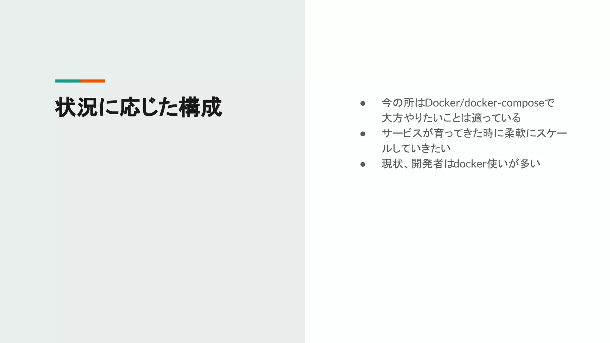 ● 今の所はDocker/docker-composeで
大方やりたいことは適っている
● サービスが育ってきた時に柔軟にスケー
ルしていきたい
● 現状、開発者はdocker使いが多い
状況に応じた構成
 
