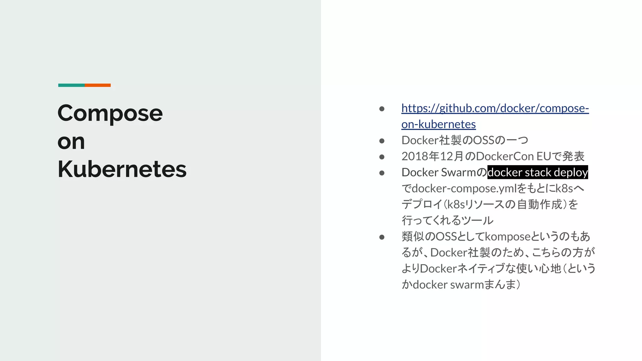 Compose
on
Kubernetes
● https://github.com/docker/compose-
on-kubernetes
● Docker社製のOSSの一つ
● 2018年12月のDockerCon EUで発表
● Docker Swarmのdocker stack deploy
でdocker-compose.ymlをもとにk8sへ
デプロイ（k8sリソースの自動作成）を
行ってくれるツール
● 類似のOSSとしてkomposeというのもあ
るが、Docker社製のため、こちらの方が
よりDockerネイティブな使い心地（という
かdocker swarmまんま）
 