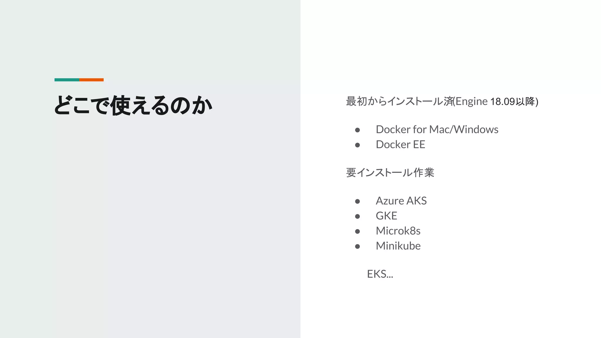 どこで使えるのか 最初からインストール済(Engine 18.09以降)
● Docker for Mac/Windows
● Docker EE
要インストール作業
● Azure AKS
● GKE
● Microk8s
● Minikube
　　　EKS...
 