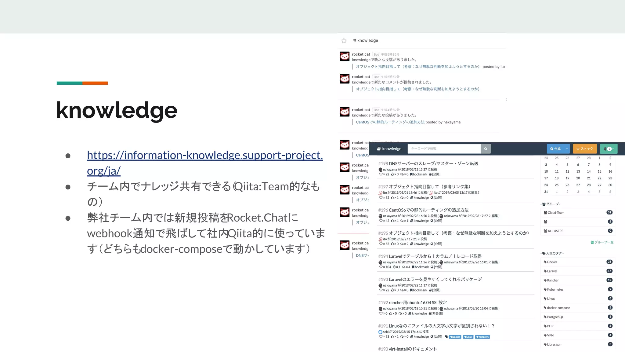 knowledge
● https://information-knowledge.support-project.
org/ja/
● チーム内でナレッジ共有できる（Qiita:Team的なも
の）
● 弊社チーム内では新規投稿をRocket.Chatに
webhook通知で飛ばして社内Qiita的に使っていま
す（どちらもdocker-composeで動かしています）
 
