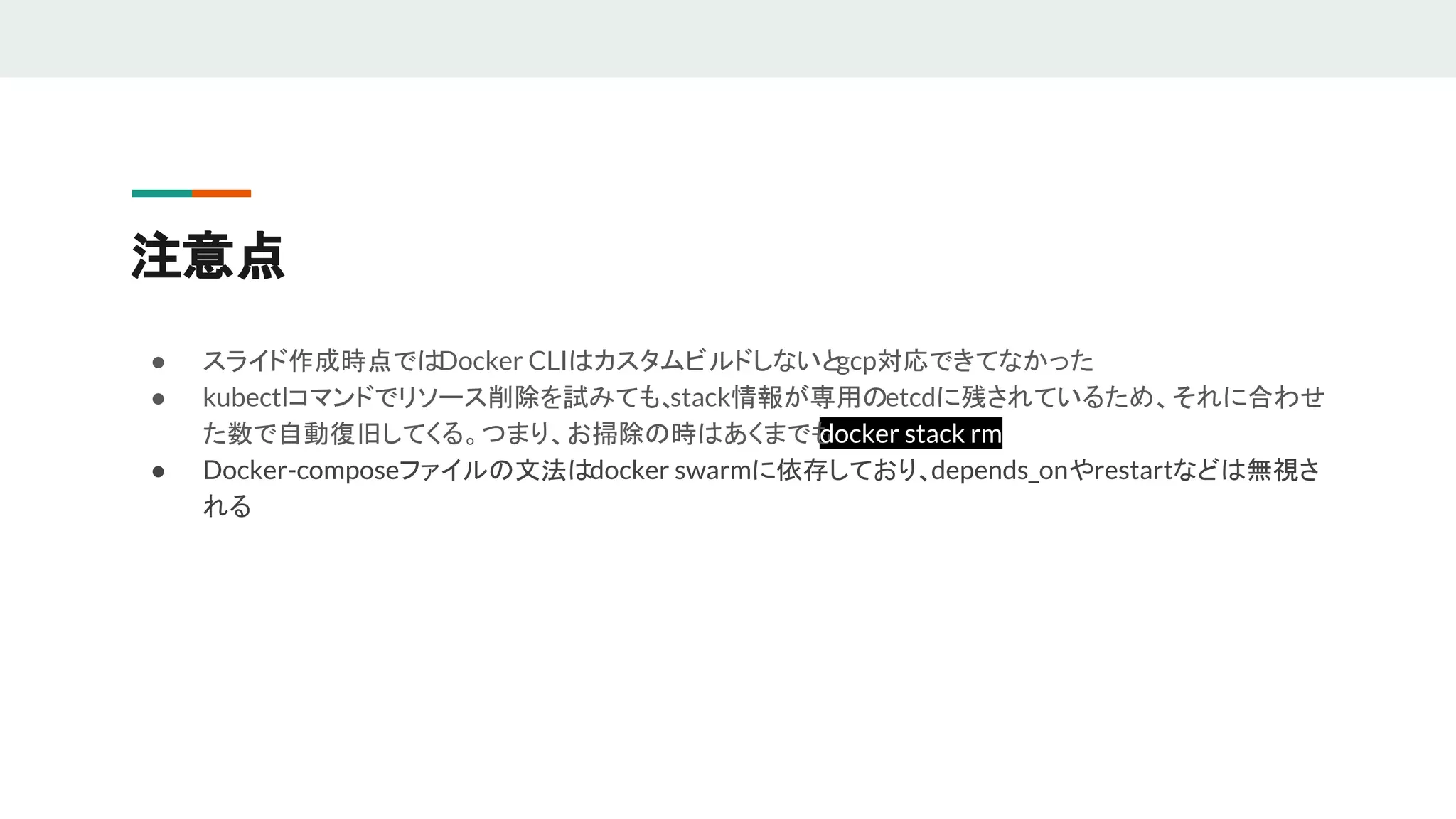注意点
● スライド作成時点ではDocker CLIはカスタムビルドしないとgcp対応できてなかった
● kubectlコマンドでリソース削除を試みても、stack情報が専用のetcdに残されているため、それに合わせ
た数で自動復旧してくる。つまり、お掃除の時はあくまでもdocker stack rm
● Docker-composeファイルの文法はdocker swarmに依存しており、depends_onやrestartなどは無視さ
れる
 