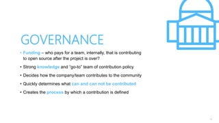 13
• Funding – who pays for a team, internally, that is contributing
to open source after the project is over?
• Strong knowledge and “go-to” team of contribution policy
• Decides how the company/team contributes to the community
• Quickly determines what can and can not be contributed
• Creates the process by which a contribution is defined
GOVERNANCE
 