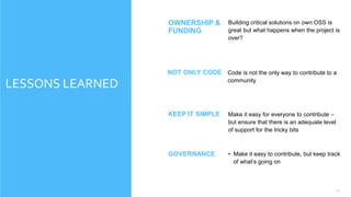 17
LESSONS LEARNED
Building critical solutions on own OSS is
great but what happens when the project is
over?
OWNERSHIP &
FUNDING
Make it easy for everyone to contribute –
but ensure that there is an adequate level
of support for the tricky bits
KEEP IT SIMPLE
• Make it easy to contribute, but keep track
of what’s going on
GOVERNANCE
Code is not the only way to contribute to a
community
NOT ONLY CODE
 